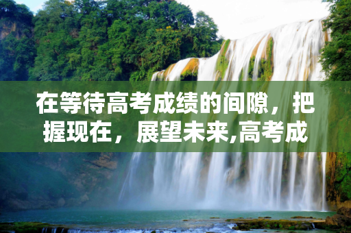 在等待高考成绩的间隙，把握现在，展望未来,高考成绩没出
