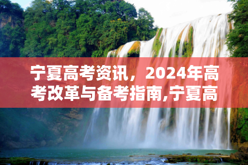 宁夏高考资讯，2024年高考改革与备考指南,宁夏高考资讯