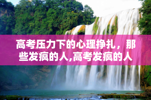 高考压力下的心理挣扎，那些发疯的人,高考发疯的人