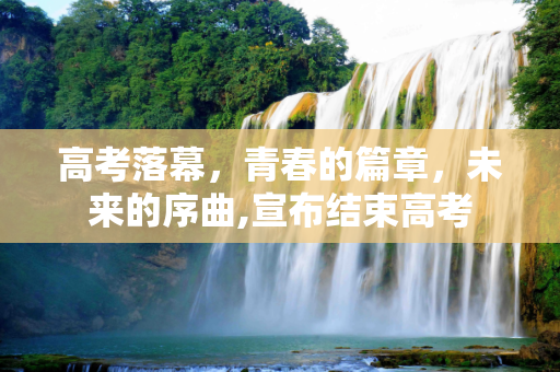 高考落幕，青春的篇章，未来的序曲,宣布结束高考