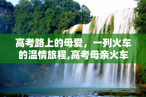 高考路上的母爱，一列火车的温情旅程,高考母亲火车