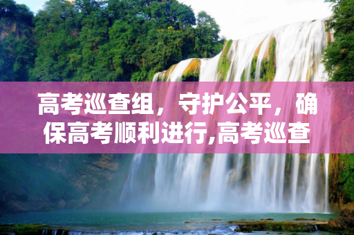 高考巡查组，守护公平，确保高考顺利进行,高考巡查组