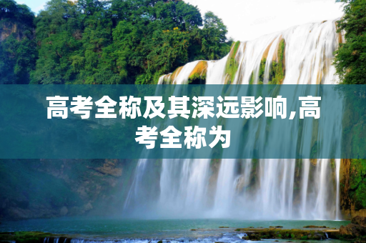 高考全称及其深远影响,高考全称为