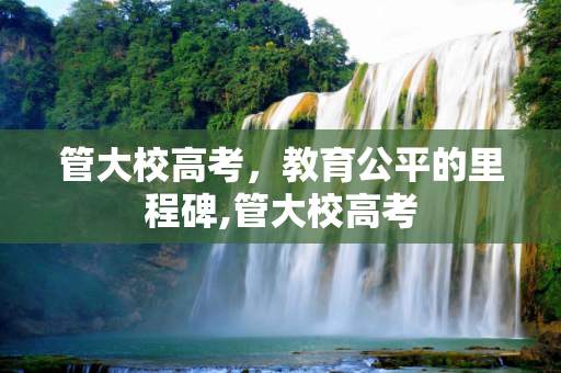 管大校高考，教育公平的里程碑,管大校高考