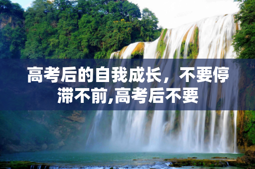 高考后的自我成长，不要停滞不前,高考后不要