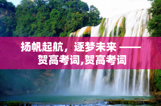 扬帆起航，逐梦未来 —— 贺高考词,贺高考词