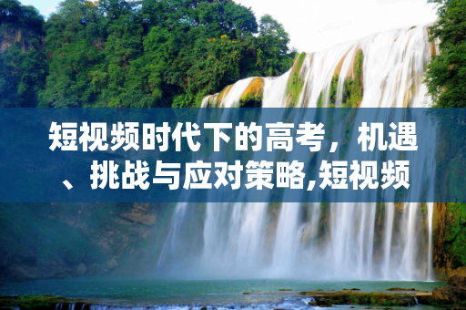 短视频时代下的高考，机遇、挑战与应对策略,短视频高考