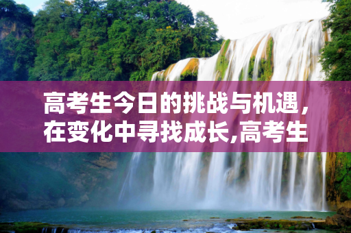 高考生今日的挑战与机遇，在变化中寻找成长,高考生今