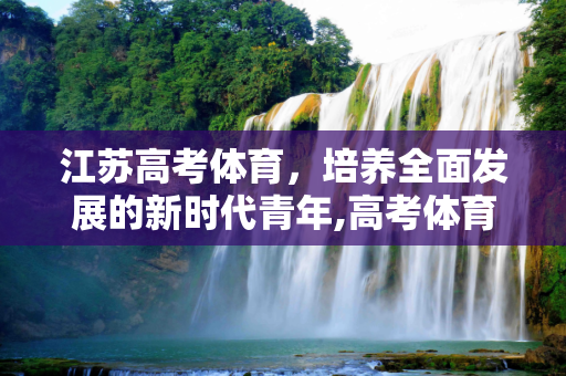 江苏高考体育，培养全面发展的新时代青年,高考体育江苏