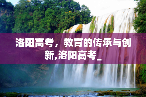 洛阳高考，教育的传承与创新,洛阳高考_
