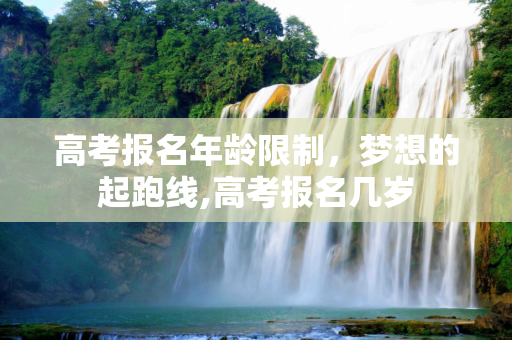 高考报名年龄限制，梦想的起跑线,高考报名几岁