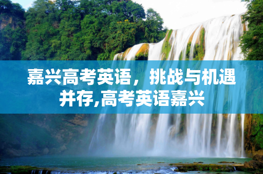 嘉兴高考英语，挑战与机遇并存,高考英语嘉兴