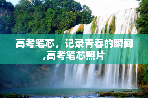 高考笔芯，记录青春的瞬间,高考笔芯照片