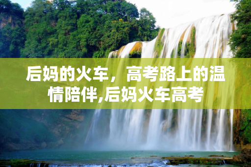 后妈的火车，高考路上的温情陪伴,后妈火车高考