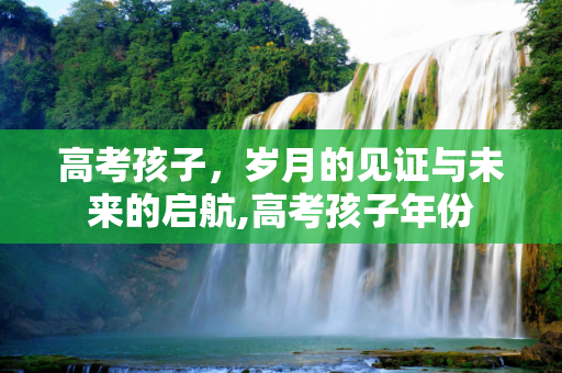 高考孩子，岁月的见证与未来的启航,高考孩子年份
