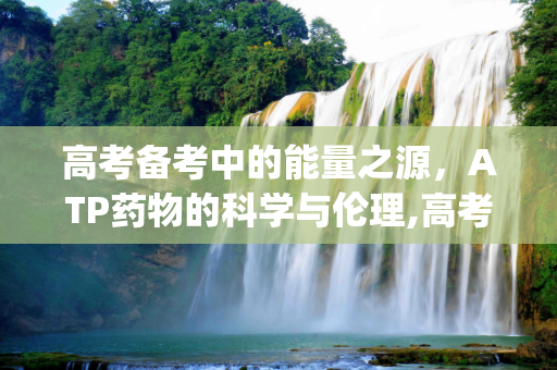 高考备考中的能量之源，ATP药物的科学与伦理,高考atp药