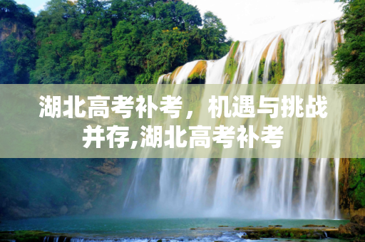 湖北高考补考，机遇与挑战并存,湖北高考补考