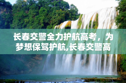 长春交警全力护航高考，为梦想保驾护航,长春交警高考