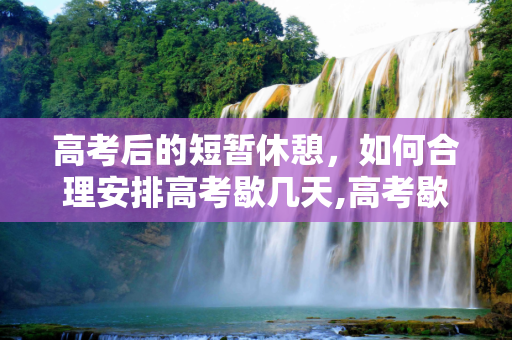 高考后的短暂休憩，如何合理安排高考歇几天,高考歇几天