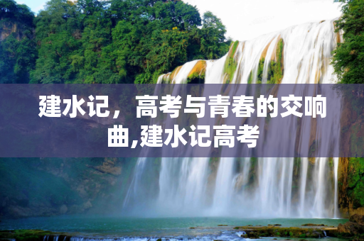 建水记，高考与青春的交响曲,建水记高考