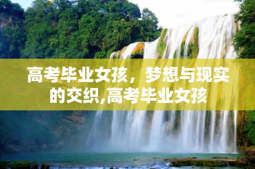 高考毕业女孩，梦想与现实的交织,高考毕业女孩
