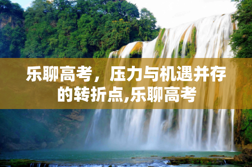 乐聊高考，压力与机遇并存的转折点,乐聊高考