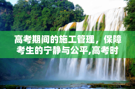 高考期间的施工管理，保障考生的宁静与公平,高考时施工