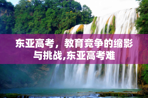 东亚高考，教育竞争的缩影与挑战,东亚高考难