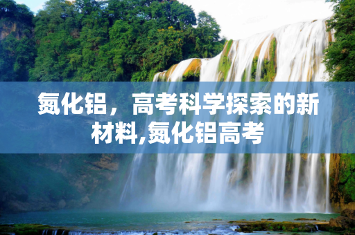 氮化铝，高考科学探索的新材料,氮化铝高考