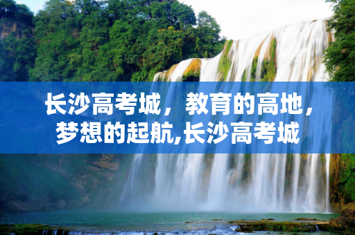长沙高考城，教育的高地，梦想的起航,长沙高考城