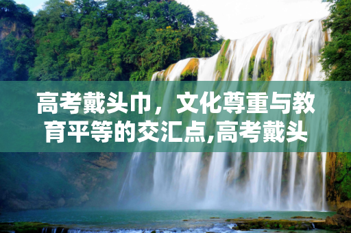 高考戴头巾，文化尊重与教育平等的交汇点,高考戴头巾