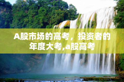 A股市场的高考，投资者的年度大考,a股高考