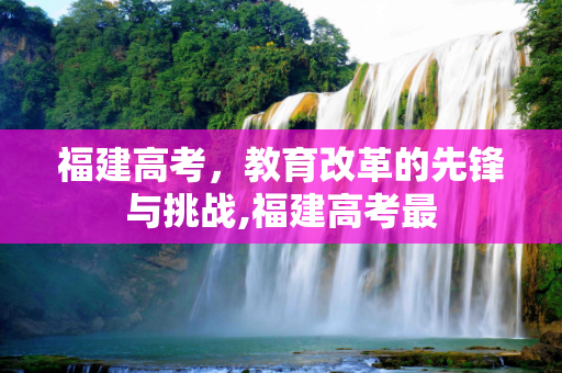 福建高考，教育改革的先锋与挑战,福建高考最