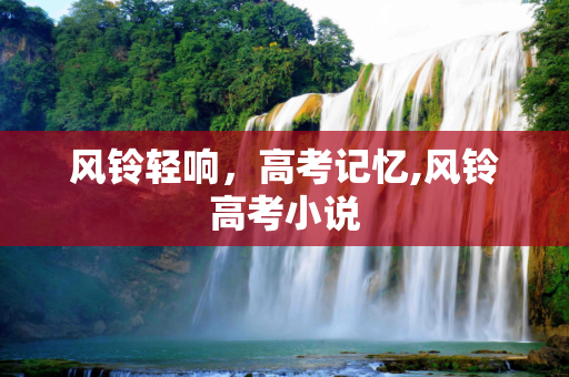 风铃轻响，高考记忆,风铃高考小说