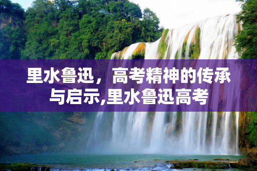 里水鲁迅，高考精神的传承与启示,里水鲁迅高考