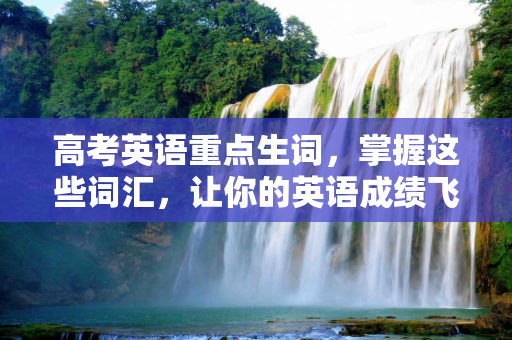 高考英语重点生词，掌握这些词汇，让你的英语成绩飞跃,高考重点生词
