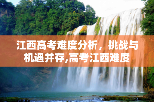 江西高考难度分析，挑战与机遇并存,高考江西难度