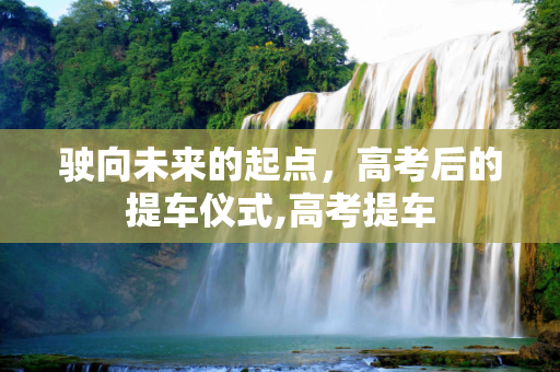 驶向未来的起点，高考后的提车仪式,高考提车