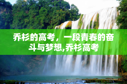 乔杉的高考，一段青春的奋斗与梦想,乔杉高考