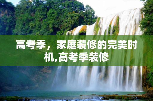 高考季，家庭装修的完美时机,高考季装修