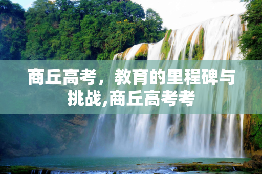商丘高考，教育的里程碑与挑战,商丘高考考