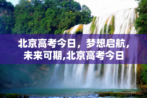 北京高考今日，梦想启航，未来可期,北京高考今日