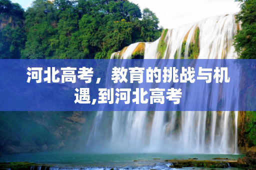 河北高考，教育的挑战与机遇,到河北高考