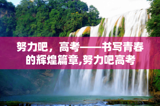 努力吧，高考——书写青春的辉煌篇章,努力吧高考