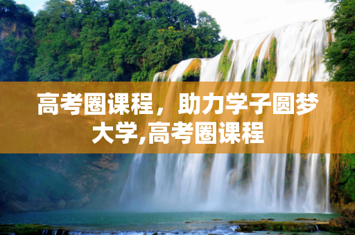高考圈课程，助力学子圆梦大学,高考圈课程