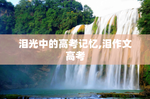 泪光中的高考记忆,泪作文高考