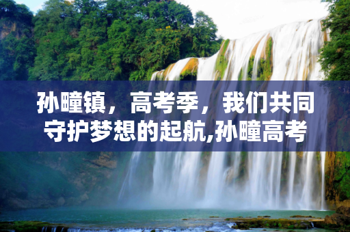 孙疃镇，高考季，我们共同守护梦想的起航,孙疃高考