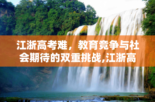 江浙高考难，教育竞争与社会期待的双重挑战,江浙高考难