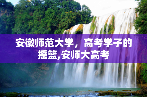 安徽师范大学，高考学子的摇篮,安师大高考