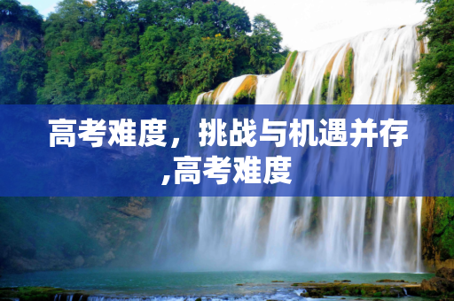 高考难度，挑战与机遇并存,高考难度